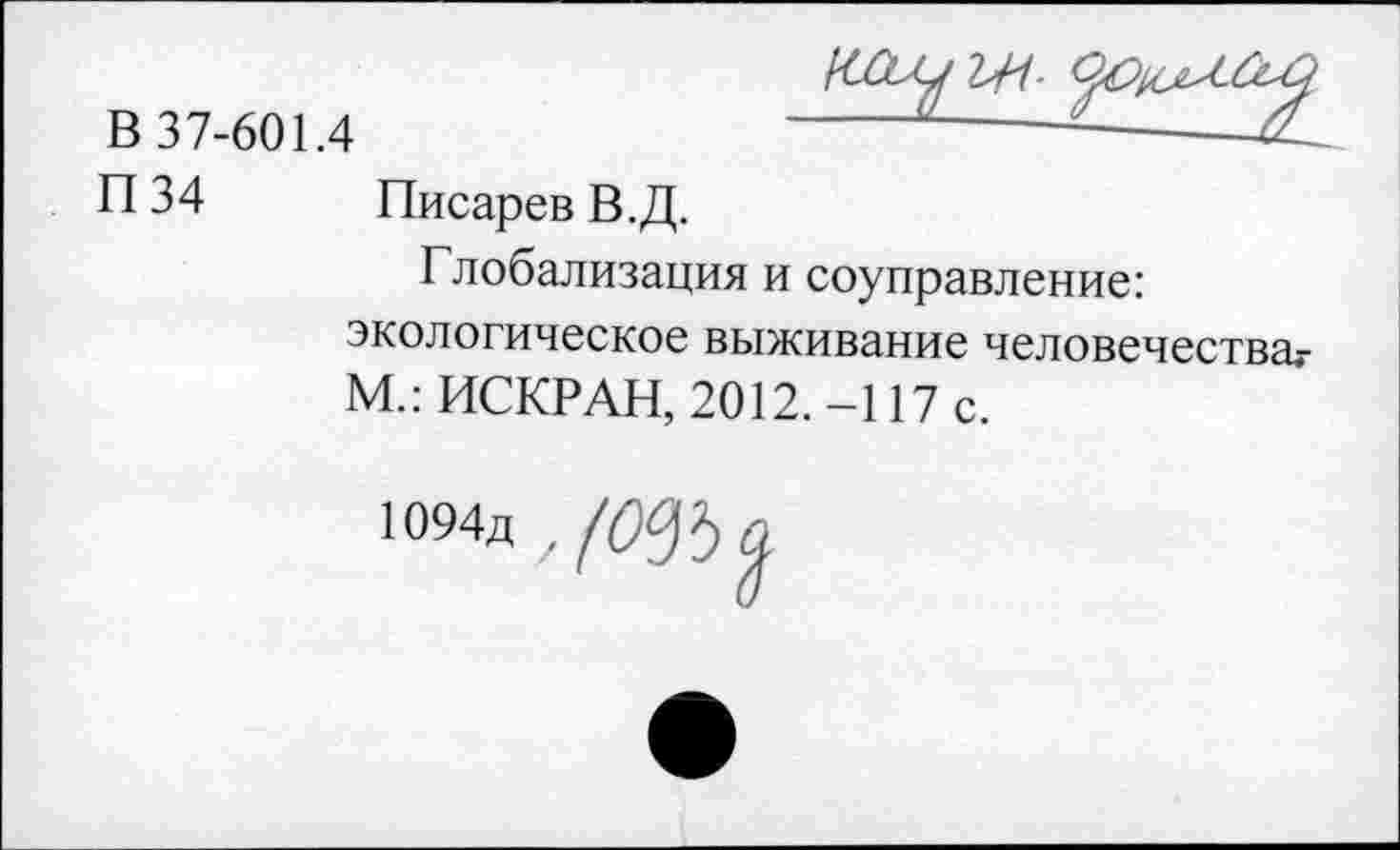 ﻿В 37-601.4
П34
Писарев В.Д.
Глобализация и соуправление: экологическое выживание человечества,-М.: ИСКР АН, 2012. -117 с.
Ю94д ,(0^а